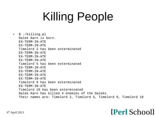 6th
April 2013
Killing People
 $ ./killing.pl
Dalek Karn is born.
EX-TERM-IN-ATE
EX-TERM-IN-ATE
Timelord 2 has been exterminated
EX-TERM-IN-ATE
EX-TERM-IN-ATE
EX-TERM-IN-ATE
Timelord 5 has been exterminated
EX-TERM-IN-ATE
EX-TERM-IN-ATE
EX-TERM-IN-ATE
EX-TERM-IN-ATE
Timelord 9 has been exterminated
EX-TERM-IN-ATE
Timelord 10 has been exterminated
Dalek Karn has killed 4 enemies of the Daleks
Their names are: Timelord 2, Timelord 5, Timelord 9, Timelord 10
 