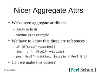 6th
April 2013
Nicer Aggregate Attrs
 We've seen aggregate attributes
− Array or hash
− victims is an example
 We have to know that these are references
− if (@{$self->victims})
− join ', ', @{self->victims}
− push $self->victims, $victim # Perl 5.14
 Can we make this easier?
 