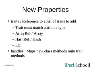 6th
April 2013
New Properties
 traits : Reference to a list of traits to add
− Trait must match attribute type
− ArrayRef / Array
− HashRef / Hash
− Etc.
 handles : Maps new class methods onto trait
methods
 