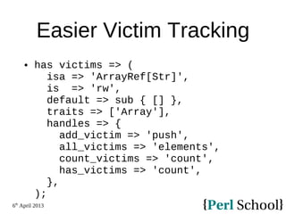 6th
April 2013
Easier Victim Tracking
 has victims => (
isa => 'ArrayRef[Str]',
is => 'rw',
default => sub { [] },
traits => ['Array'],
handles => {
add_victim => 'push',
all_victims => 'elements',
count_victims => 'count',
has_victims => 'count',
},
);
 