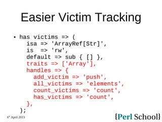 6th
April 2013
Easier Victim Tracking
 has victims => (
isa => 'ArrayRef[Str]',
is => 'rw',
default => sub { [] },
traits => ['Array'],
handles => {
add_victim => 'push',
all_victims => 'elements',
count_victims => 'count',
has_victims => 'count',
},
);
 