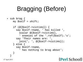 6th
April 2013
Bragging (Before)
 sub brag {
my $self = shift;
if (@{$self->victims}) {
say $self->name, ' has killed ',
scalar @{$self->victims},
' enemies of the '.ref($self).'s';
say 'Their names are: ',
join(', ', @{$self->victims});
} else {
say $self->name,
' has nothing to brag about';
}
}
 