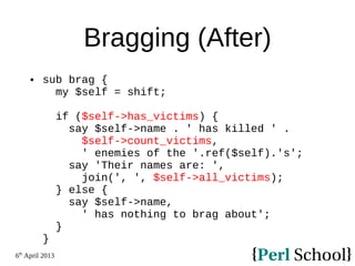 6th
April 2013
Bragging (After)
 sub brag {
my $self = shift;
if ($self->has_victims) {
say $self->name . ' has killed ' .
$self->count_victims,
' enemies of the '.ref($self).'s';
say 'Their names are: ',
join(', ', $self->all_victims);
} else {
say $self->name,
' has nothing to brag about';
}
}
 