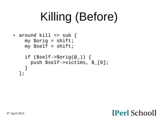 6th
April 2013
Killing (Before)
 around kill => sub {
my $orig = shift;
my $self = shift;
if ($self->$orig(@_)) {
push $self->victims, $_[0];
}
};
 