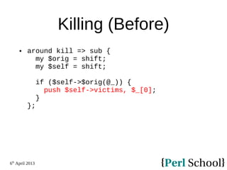 6th
April 2013
Killing (Before)
 around kill => sub {
my $orig = shift;
my $self = shift;
if ($self->$orig(@_)) {
push $self->victims, $_[0];
}
};
 