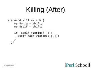 6th
April 2013
Killing (After)
 around kill => sub {
my $orig = shift;
my $self = shift;
if ($self->$orig(@_)) {
$self->add_victim($_[0]);
}
};
 