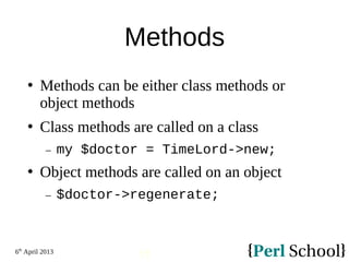 6th
April 2013
15
Methods
 Methods can be either class methods or
object methods
 Class methods are called on a class
− my $doctor = TimeLord->new;
 Object methods are called on an object
− $doctor->regenerate;
 