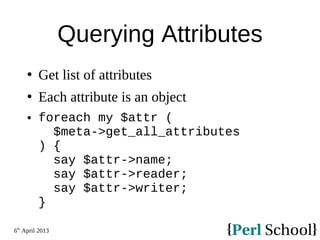 6th
April 2013
Querying Attributes
 Get list of attributes
 Each attribute is an object
 foreach my $attr (
$meta->get_all_attributes
) {
say $attr->name;
say $attr->reader;
say $attr->writer;
}
 