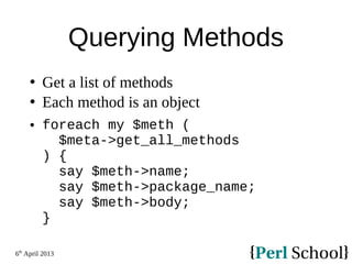 6th
April 2013
Querying Methods
 Get a list of methods
 Each method is an object
 foreach my $meth (
$meta->get_all_methods
) {
say $meth->name;
say $meth->package_name;
say $meth->body;
}
 