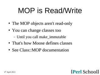 6th
April 2013
MOP is Read/Write
 The MOP objects aren't read-only
 You can change classes too
− Until you call make_immutable
 That's how Moose defines classes
 See Class::MOP documentation
 