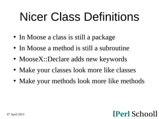 6th
April 2013
Nicer Class Definitions
 In Moose a class is still a package
 In Moose a method is still a subroutine
 MooseX::Declare adds new keywords
 Make your classes look more like classes
 Make your methods look more like methods
 