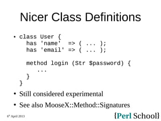 6th
April 2013
Nicer Class Definitions
 class User {
has 'name' => ( ... );
has 'email' => ( ... );
method login (Str $password) {
...
}
}
 Still considered experimental
 See also MooseX::Method::Signatures
 