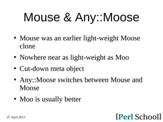 6th
April 2013
Mouse & Any::Moose
 Mouse was an earlier light-weight Moose
clone
 Nowhere near as light-weight as Moo
 Cut-down meta object
 Any::Moose switches between Mouse and
Moose
 Moo is usually better
Minimalist Object Orientation (with Moose compatiblity)
 