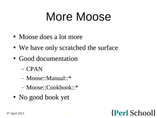 6th
April 2013
173
More Moose
 Moose does a lot more
 We have only scratched the surface
 Good documentation
− CPAN
− Moose::Manual::*
− Moose::Cookbook::*
 No good book yet
 