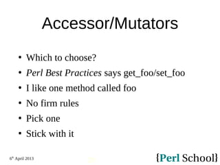 6th
April 2013
20
Accessor/Mutators
 Which to choose?
 Perl Best Practices says get_foo/set_foo
 I like one method called foo
 No firm rules
 Pick one
 Stick with it
 