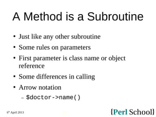 6th
April 2013
27
A Method is a Subroutine
 Just like any other subroutine
 Some rules on parameters
 First parameter is class name or object
reference
 Some differences in calling
 Arrow notation
− $doctor->name()
 