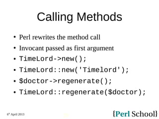 6th
April 2013
29
Calling Methods
 Perl rewrites the method call
 Invocant passed as first argument
 TimeLord->new();
 TimeLord::new('Timelord');
 $doctor->regenerate();
 TimeLord::regenerate($doctor);
 