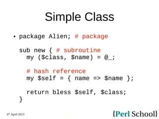 6th
April 2013
30
Simple Class
 package Alien; # package
sub new { # subroutine
my ($class, $name) = @_;
# hash reference
my $self = { name => $name };
return bless $self, $class;
}
 