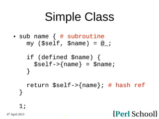 6th
April 2013
31
Simple Class
 sub name { # subroutine
my ($self, $name) = @_;
if (defined $name) {
$self->{name} = $name;
}
return $self->{name}; # hash ref
}
1;
 