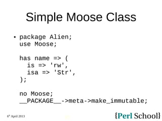 6th
April 2013
35
Simple Moose Class
 package Alien;
use Moose;
has name => (
is => 'rw',
isa => 'Str',
);
no Moose;
__PACKAGE__->meta->make_immutable;
 