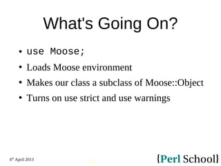6th
April 2013
36
What's Going On?
 use Moose;
 Loads Moose environment
 Makes our class a subclass of Moose::Object
 Turns on use strict and use warnings
 