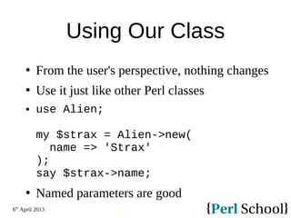 6th
April 2013
43
Using Our Class
 From the user's perspective, nothing changes
 Use it just like other Perl classes
 use Alien;
my $strax = Alien->new(
name => 'Strax'
);
say $strax->name;
 Named parameters are good
 