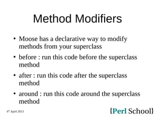 6th
April 2013
Method Modifiers
 Moose has a declarative way to modify
methods from your superclass
 before : run this code before the superclass
method
 after : run this code after the superclass
method
 around : run this code around the superclass
method
 