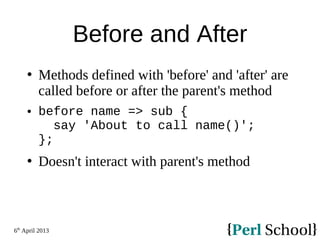 6th
April 2013
Before and After
 Methods defined with 'before' and 'after' are
called before or after the parent's method
 before name => sub {
say 'About to call name()';
};
 Doesn't interact with parent's method
 