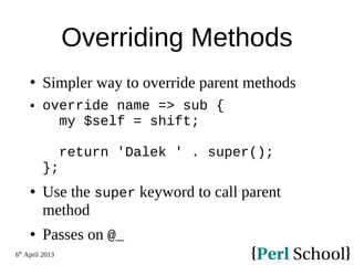 6th
April 2013
Overriding Methods
 Simpler way to override parent methods
 override name => sub {
my $self = shift;
return 'Dalek ' . super();
};
 Use the super keyword to call parent
method
 Passes on @_
 