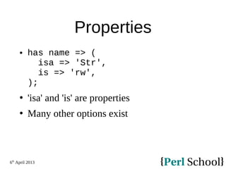6th
April 2013
Properties
 has name => (
isa => 'Str',
is => 'rw',
);
 'isa' and 'is' are properties
 Many other options exist
 