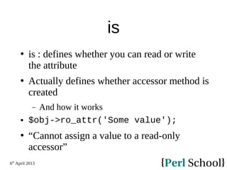 6th
April 2013
is
 is : defines whether you can read or write
the attribute
 Actually defines whether accessor method is
created
− And how it works
 $obj->ro_attr('Some value');
 “Cannot assign a value to a read-only
accessor”
 