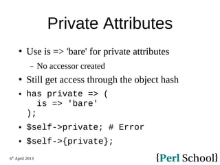 6th
April 2013
Private Attributes
 Use is => 'bare' for private attributes
− No accessor created
 Still get access through the object hash
 has private => (
is => 'bare'
);
 $self->private; # Error
 $self->{private};
 