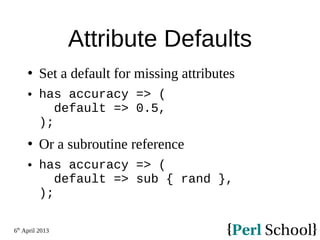 6th
April 2013
Attribute Defaults
 Set a default for missing attributes
 has accuracy => (
default => 0.5,
);
 Or a subroutine reference
 has accuracy => (
default => sub { rand },
);
 