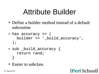 6th
April 2013
Attribute Builder
 Define a builder method instead of a default
subroutine
 has accuracy => (
builder => '_build_accuracy',
);
 sub _build_accuracy {
return rand;
}
 Easier to subclass
 