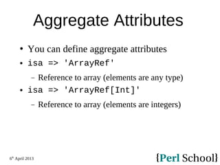 6th
April 2013
Aggregate Attributes
 You can define aggregate attributes
 isa => 'ArrayRef'
− Reference to array (elements are any type)
 isa => 'ArrayRef[Int]'
− Reference to array (elements are integers)
 