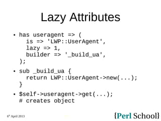 6th
April 2013
77
Lazy Attributes
 has useragent => (
is => 'LWP::UserAgent',
lazy => 1,
builder => '_build_ua',
);
 sub _build_ua {
return LWP::UserAgent->new(...);
}
 $self->useragent->get(...);
# creates object
 