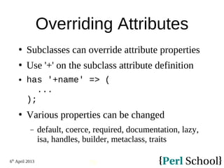 6th
April 2013
79
Overriding Attributes
 Subclasses can override attribute properties
 Use '+' on the subclass attribute definition
 has '+name' => (
...
);
 Various properties can be changed
− default, coerce, required, documentation, lazy,
isa, handles, builder, metaclass, traits
 