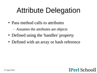6th
April 2013
Attribute Delegation
 Pass method calls to attributes
− Assumes the attributes are objects
 Defined using the 'handles' property
 Defined with an array or hash reference
 