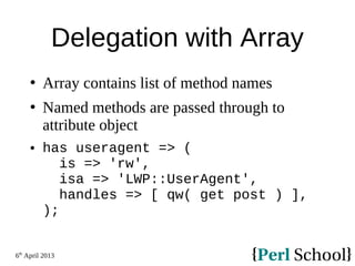 6th
April 2013
Delegation with Array
 Array contains list of method names
 Named methods are passed through to
attribute object
 has useragent => (
is => 'rw',
isa => 'LWP::UserAgent',
handles => [ qw( get post ) ],
);
 