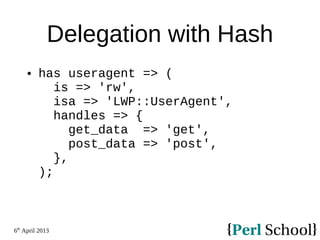 6th
April 2013
Delegation with Hash
 has useragent => (
is => 'rw',
isa => 'LWP::UserAgent',
handles => {
get_data => 'get',
post_data => 'post',
},
);
 