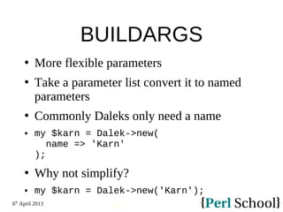 6th
April 2013
92
BUILDARGS
 More flexible parameters
 Take a parameter list convert it to named
parameters
 Commonly Daleks only need a name
 my $karn = Dalek->new(
name => 'Karn'
);
 Why not simplify?
 my $karn = Dalek->new('Karn');
 