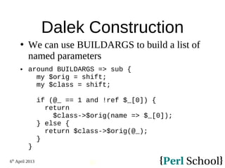 6th
April 2013
93
Dalek Construction
 We can use BUILDARGS to build a list of
named parameters
 around BUILDARGS => sub {
my $orig = shift;
my $class = shift;
if (@_ == 1 and !ref $_[0]) {
return
$class->$orig(name => $_[0]);
} else {
return $class->$orig(@_);
}
}
 