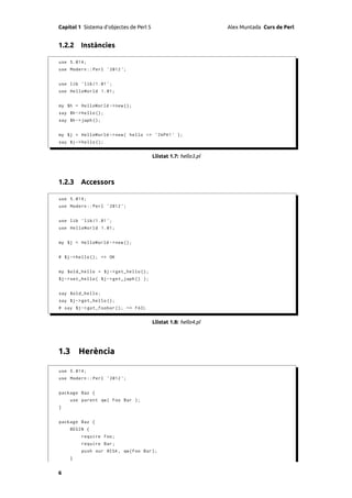 Capítol 1 Sistema d’objectes de Perl 5                            Alex Muntada Curs de Perl


1.2.2 Instàncies

use 5.014;
use Modern :: Perl ' 2012 ';


use lib ' lib /1.01 ';
use HelloWorld 1.01;


my $h = HelloWorld -> new ();
say $h -> hello ();
say $h -> japh ();


my $j = HelloWorld -> new ( hello => ' JAPH ! ' );
say $j -> hello ();


                                         Llistat 1.7: hello3.pl



1.2.3 Accessors

use 5.014;
use Modern :: Perl ' 2012 ';


use lib ' lib /1.01 ';
use HelloWorld 1.01;


my $j = HelloWorld -> new ();


# $j - > hello (); => OK


my $old_hello = $j -> get_hello ();
$j -> set_hello ( $j -> get_japh () );


say $old_hello ;
say $j -> get_hello ();
# say $j -> get_foobar (); => FAIL


                                         Llistat 1.8: hello4.pl




1.3 Herència

use 5.014;
use Modern :: Perl ' 2012 ';


package Baz {
    use parent qw ( Foo Bar );
}


package Baz {
    BEGIN {
         require Foo ;
         require Bar ;
         push our @ISA , qw ( Foo Bar );
    }


6
 