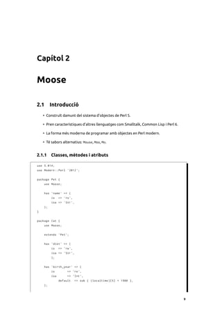 Capítol 2

Moose

2.1 Introducció
    • Construït damunt del sistema d’objectes de Perl 5.

    • Pren característiques d’altres llenguatges com Smalltalk, Common Lisp i Perl 6.

    • La forma més moderna de programar amb objectes en Perl modern.

    • Té sabors alternatius: Mouse, Moo, Mo.


2.1.1 Classes, mètodes i atributs

use 5.014;
use Modern :: Perl ' 2012 ';


package Pet {
    use Moose ;


    has ' name ' => (
         is    => 'ro ',
         isa => ' Str ',
    );
}


package Cat {
    use Moose ;


    extends ' Pet ';


    has ' diet ' => (
         is    => 'rw ',
         isa => ' Str ',
         );


    has ' birth_year ' => (
         is         => 'ro ',
         isa        => ' Int ',
               default     => sub { ( localtime )[5] + 1900 } ,
    );



                                                                                        9
 