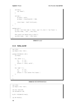 Capítol 2 Moose                                                           Alex Muntada Curs de Perl


     sub meow {
          say " Meow !";
     }


     sub age {
          my $self = shift ;
          my $year = ( localtime )[5] + 1900;


          return $year - $self -> birth_year ;
     }
}


package main {
     my $fat = Cat -> new ( name => ' Fatty ' , age => 8 , diet = > ' Sea Treats ' );
     say $fat -> name , ' eats ', $fat -> diet ;


     $fat -> diet ( ' Low Sodium Kitty Lo Mein ' );
     say $fat -> name , ' eats ', $fat -> diet ;
}


                                            Llistat 2.1: cat.pl



2.1.2 Hello, world!

use 5.014;
use Modern :: Perl ' 2012 ';


package HelloWorld 2.00 {
     use Moose ;


     has ' hello ' => (
          is          => 'rw ',
          isa         => ' Str ',
          default => ' Hello , world ! ',
     );


     has ' japh ' => (
          is          => 'ro ',
          isa         => ' Str ',
          default => ' Just another Perl hacker , ' ,
     );
}


1;


                                    Llistat 2.2: lib/2.00/HelloWorld.pm

use 5.014;
use Modern :: Perl ' 2012 ';


use lib ' lib /2.00 ';
use HelloWorld 2.00;


my $h = HelloWorld -> new ();


say $h -> hello ();


10
 