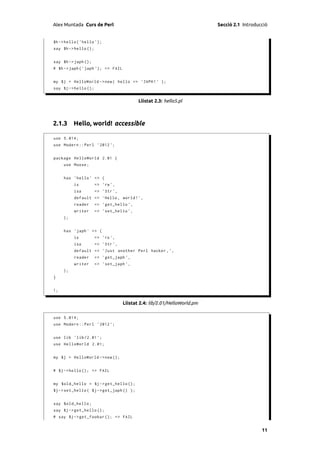 Alex Muntada Curs de Perl                                                 Secció 2.1 Introducció


$h -> hello ( ' hello ');
say $h -> hello ();


say $h -> japh ();
# $h - > japh (' japh '); => FAIL


my $j = HelloWorld -> new ( hello => ' JAPH ! ' );
say $j -> hello ();


                                           Llistat 2.3: hello5.pl



2.1.3 Hello, world! accessible

use 5.014;
use Modern :: Perl ' 2012 ';


package HelloWorld 2.01 {
     use Moose ;


     has ' hello ' => (
          is          => 'rw ',
          isa         => ' Str ',
          default => ' Hello , world ! ',
          reader      => ' get_hello ',
          writer      => ' set_hello ',
     );


     has ' japh ' => (
          is          => 'ro ',
          isa         => ' Str ',
          default => ' Just another Perl hacker , ' ,
          reader      => ' get_japh ' ,
          writer      => ' set_japh ' ,
     );
}


1;


                                    Llistat 2.4: lib/2.01/HelloWorld.pm

use 5.014;
use Modern :: Perl ' 2012 ';


use lib ' lib /2.01 ';
use HelloWorld 2.01;


my $j = HelloWorld -> new ();


# $j - > hello (); => FAIL


my $old_hello = $j -> get_hello ();
$j -> set_hello ( $j -> get_japh () );


say $old_hello ;
say $j -> get_hello ();
# say $j -> get_foobar (); => FAIL


                                                                                             11
 