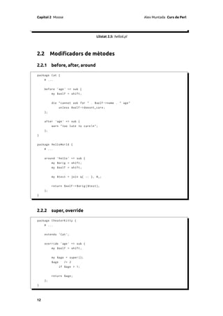 Capítol 2 Moose                                                  Alex Muntada Curs de Perl




                                        Llistat 2.5: hello6.pl




2.2 Modiﬁcadors de mètodes

2.2.1 before, after, around

package Cat {
     # ...


     before ' age ' => sub {
          my $self = shift ;


          die " cannot ask for " . $self -> name . " age "
                 unless $self -> doesnt_care ;
     };


     after ' age ' => sub {
          warn " too late to care n" ;
     };
}


package HelloWorld {
     # ...


     around ' hello ' => sub {
          my $orig = shift ;
          my $self = shift ;


          my $text = join q{ :: }, @_ ;


          return $self -> $orig ( $text );
     };
}




2.2.2 super, override

package CheaterKitty {
     # ...


     extends ' Cat ';


     override ' age ' => sub {
          my $self = shift ;


          my $age = super ();
          $age      /= 2
                 if $age > 1;


          return $age ;
     };
}




12
 