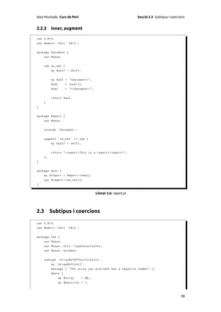 Alex Muntada Curs de Perl                                          Secció 2.3 Subtipus i coercions


2.2.3 inner, augment

use 5.014;
use Modern :: Perl ' 2012 ';


package Document {
    use Moose ;


    sub as_xml {
         my $self = shift ;


         my $xml = " < document >";
         $xml      .= inner ();
         $xml      .= " </ document >";


         return $xml ;
    }
}


package Report {
    use Moose ;


    extends ' Document ';


    augment ' as_xml ' => sub {
         my $self = shift ;


         return " < report > This is a report </ report > " ;
    };
}


package main {
    my $report = Report -> new ();
    say $report -> as_xml ();
}


                                          Llistat 2.6: report.pl




2.3 Subtipus i coercions

use 5.014;
use Modern :: Perl ' 2012 ';


package Foo {
    use Moose ;
    use Moose :: Util :: TypeConstraints ;
    use Moose :: Autobox ;


    subtype ' ArrayRefOfPositiveInts ' ,
         as ' ArrayRef [ Int ] ',
         message { " The array you provided has a negative number " } ,
         where {
                my @array      = @$_ ;
                my $positive = 1;



                                                                                               13
 