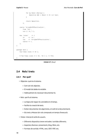 Capítol 2 Moose                                                   Alex Muntada Curs de Perl


                for my $next ( @array ) {
                      $positive &&= ( $next >= 0 ) or last ;
                }


                return $positive ;
          };


     coerce ' ArrayRefOfPositiveInts ' ,
          from ' Int ',
          via { [ $_ ] };


     has ' sizes '        => (
          is         => 'ro ',
          isa        => ' ArrayRefOfPositiveInts ',
          coerce => 1,
     );
}


package main {
     Foo -> new ( sizes => 42 );


     # Foo -> new ( sizes => [ 42 , -42 ] ); => FAIL
}


                                            Llistat 2.7: foo.pl




2.4 Rols i trets

2.4.1 Per què?

     • Objectes: què és el sistema.

          – Com són els objectes.

          – El model de dades és estable.

          – Habitualment és necessari documentar-lo.

     • Rols: què fa el sistema.

          – La lògica de negoci és canviable en el temps.

          – Facilita la creació de tests.

          – Eviten documentar els algorismes, el codi és la documentació.

          – Els trets a Moose són rols composats en temps d’execució.

     • Vistes: interacció amb els usuaris.

          – Diferents dispositius tenen entrades i sortides diferents.

          – Aspectes diversos: presentació, blog, llibre, etc.

          – Formats de sortida: HTML, text, ODT, PDF, etc.

14
 