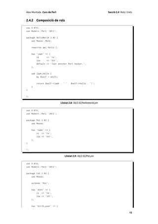 Alex Muntada Curs de Perl                                               Secció 2.4 Rols i trets


2.4.2 Composició de rols

use 5.014;
use Modern :: Perl ' 2012 ';


package HelloWorld 2.02 {
     use Moose :: Role ;


     requires qw ( hello );


     has ' japh ' => (
          is        => 'ro ',
          isa       => ' Str ',
          default => ' Just another Perl hacker , ' ,
     );


     sub japh_hello {
          my $self = shift ;


          return $self -> japh . ' ' . $self -> hello . '! ';
     }
}


1;


                                  Llistat 2.8: lib/2.02/HelloWorld.pm


use 5.014;
use Modern :: Perl ' 2012 ';


package Pet 2.02 {
     use Moose ;


     has ' name ' => (
          is    => 'ro ',
          isa => ' Str ',
     );
}


1;


                                     Llistat 2.9: lib/2.02/Pet.pm


use 5.014;
use Modern :: Perl ' 2012 ';


package Cat 2.02 {
     use Moose ;


     extends ' Pet ';


     has ' diet ' => (
          is    => 'rw ',
          isa => ' Str ',
     );


     has ' birth_year ' => (


                                                                                            15
 